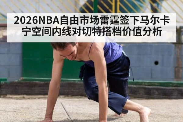 2026NBA自由市场雷霆签下马尔卡宁空间内线对切特搭档价值分析