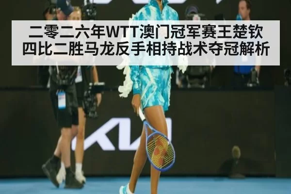 二零二六年WTT澳门冠军赛王楚钦四比二胜马龙反手相持战术夺冠解析