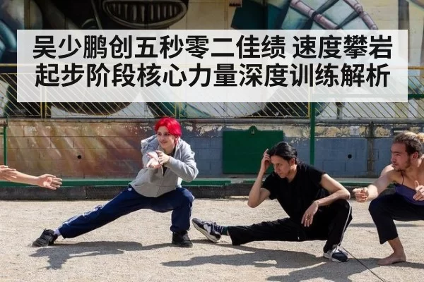 吴少鹏创五秒零二佳绩 速度攀岩起步阶段核心力量深度训练解析