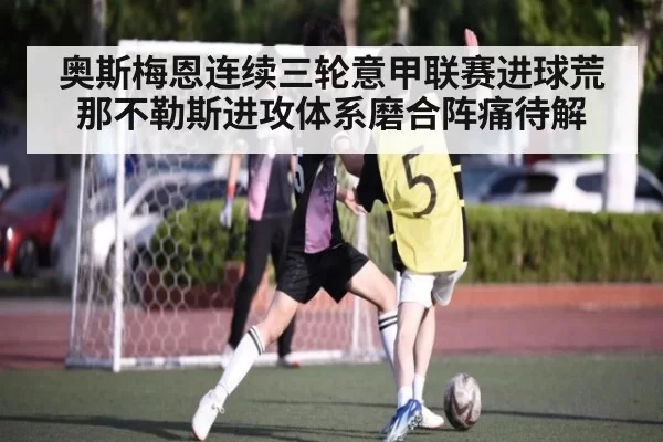 奥斯梅恩连续三轮意甲联赛进球荒 那不勒斯进攻体系磨合阵痛待解（huatihui）