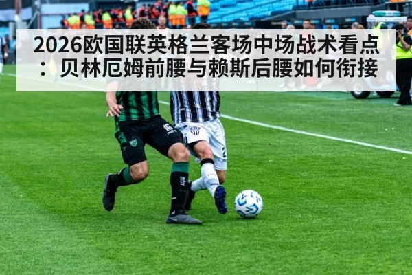 2026欧国联英格兰客场中场战术看点：贝林厄姆前腰与赖斯后腰如何衔接 | huatihui